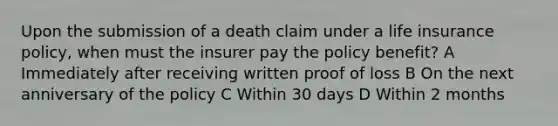 Upon the submission of a death claim under a life insurance policy, when must the insurer pay the policy benefit? A Immediately after receiving written proof of loss B On the next anniversary of the policy C Within 30 days D Within 2 months