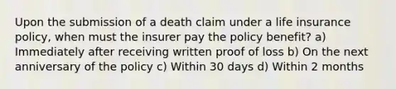 Upon the submission of a death claim under a life insurance policy, when must the insurer pay the policy benefit? a) Immediately after receiving written proof of loss b) On the next anniversary of the policy c) Within 30 days d) Within 2 months