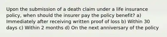 Upon the submission of a death claim under a life insurance policy, when should the insurer pay the policy benefit? a) Immediately after receiving written proof of loss b) Within 30 days c) Within 2 months d) On the next anniversary of the policy