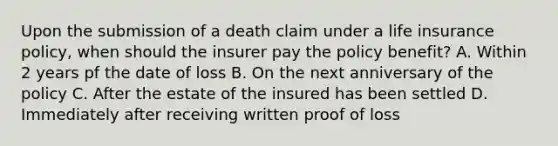 Upon the submission of a death claim under a life insurance policy, when should the insurer pay the policy benefit? A. Within 2 years pf the date of loss B. On the next anniversary of the policy C. After the estate of the insured has been settled D. Immediately after receiving written proof of loss