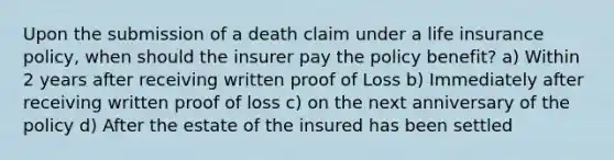 Upon the submission of a death claim under a life insurance policy, when should the insurer pay the policy benefit? a) Within 2 years after receiving written proof of Loss b) Immediately after receiving written proof of loss c) on the next anniversary of the policy d) After the estate of the insured has been settled