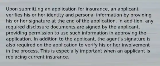 Upon submitting an application for insurance, an applicant verifies his or her identity and personal information by providing his or her signature at the end of the application. In addition, any required disclosure documents are signed by the applicant, providing permission to use such information in approving the application. In addition to the applicant, the agent's signature is also required on the application to verify his or her involvement in the process. This is especially important when an applicant is replacing current insurance.