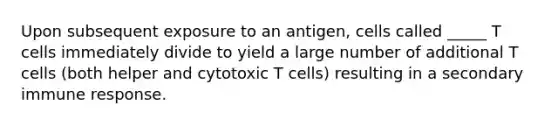 Upon subsequent exposure to an antigen, cells called _____ T cells immediately divide to yield a large number of additional T cells (both helper and cytotoxic T cells) resulting in a secondary immune response.