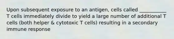 Upon subsequent exposure to an antigen, cells called ___________ T cells immediately divide to yield a large number of additional T cells (both helper & cytotoxic T cells) resulting in a secondary immune response