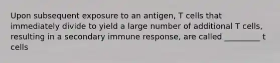 Upon subsequent exposure to an antigen, T cells that immediately divide to yield a large number of additional T cells, resulting in a secondary immune response, are called _________ t cells