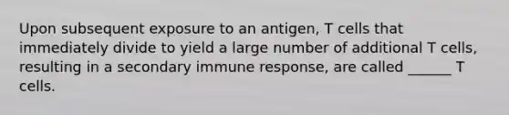 Upon subsequent exposure to an antigen, T cells that immediately divide to yield a large number of additional T cells, resulting in a secondary immune response, are called ______ T cells.