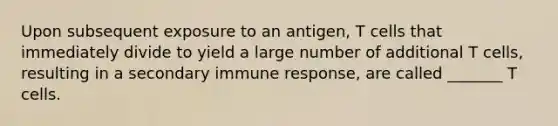 Upon subsequent exposure to an antigen, T cells that immediately divide to yield a large number of additional T cells, resulting in a secondary immune response, are called _______ T cells.