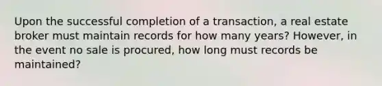 Upon the successful completion of a transaction, a real estate broker must maintain records for how many years? However, in the event no sale is procured, how long must records be maintained?