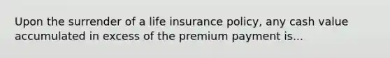 Upon the surrender of a life insurance policy, any cash value accumulated in excess of the premium payment is...