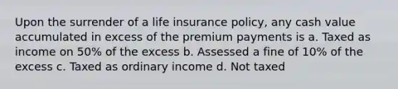 Upon the surrender of a life insurance policy, any cash value accumulated in excess of the premium payments is a. Taxed as income on 50% of the excess b. Assessed a fine of 10% of the excess c. Taxed as ordinary income d. Not taxed