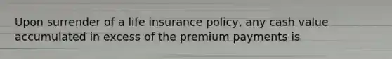 Upon surrender of a life insurance policy, any cash value accumulated in excess of the premium payments is