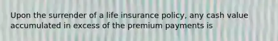 Upon the surrender of a life insurance policy, any cash value accumulated in excess of the premium payments is