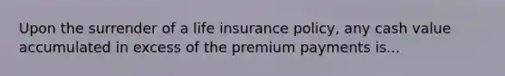 Upon the surrender of a life insurance policy, any cash value accumulated in excess of the premium payments is...