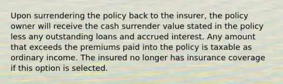 Upon surrendering the policy back to the insurer, the policy owner will receive the cash surrender value stated in the policy less any outstanding loans and accrued interest. Any amount that exceeds the premiums paid into the policy is taxable as ordinary income. The insured no longer has insurance coverage if this option is selected.