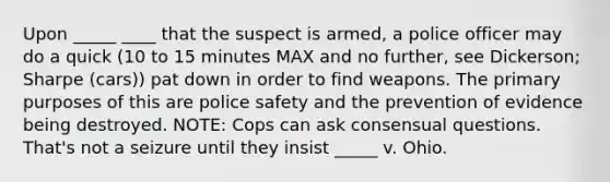 Upon _____ ____ that the suspect is armed, a police officer may do a quick (10 to 15 minutes MAX and no further, see Dickerson; Sharpe (cars)) pat down in order to find weapons. The primary purposes of this are police safety and the prevention of evidence being destroyed. NOTE: Cops can ask consensual questions. That's not a seizure until they insist _____ v. Ohio.