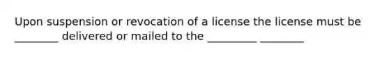 Upon suspension or revocation of a license the license must be ________ delivered or mailed to the _________ ________