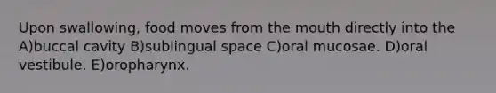Upon swallowing, food moves from <a href='https://www.questionai.com/knowledge/krBoWYDU6j-the-mouth' class='anchor-knowledge'>the mouth</a> directly into the A)buccal cavity B)sublingual space C)oral mucosae. D)oral vestibule. E)oropharynx.