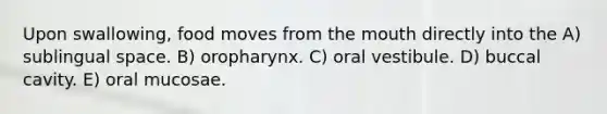 Upon swallowing, food moves from <a href='https://www.questionai.com/knowledge/krBoWYDU6j-the-mouth' class='anchor-knowledge'>the mouth</a> directly into the A) sublingual space. B) oropharynx. C) oral vestibule. D) buccal cavity. E) oral mucosae.