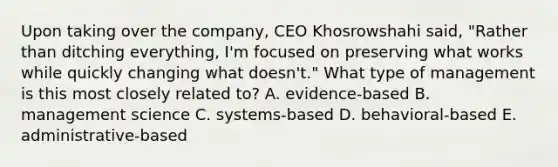 Upon taking over the company, CEO Khosrowshahi said, "Rather than ditching everything, I'm focused on preserving what works while quickly changing what doesn't." What type of management is this most closely related to? A. evidence-based B. management science C. systems-based D. behavioral-based E. administrative-based