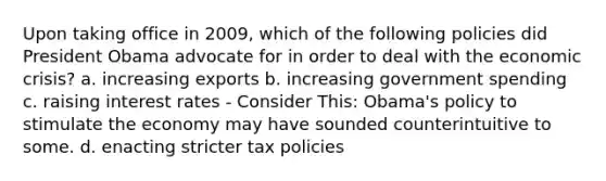 Upon taking office in 2009, which of the following policies did President Obama advocate for in order to deal with the economic crisis? a. increasing exports b. increasing government spending c. raising interest rates - Consider This: Obama's policy to stimulate the economy may have sounded counterintuitive to some. d. enacting stricter tax policies