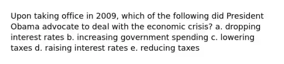 Upon taking office in 2009, which of the following did President Obama advocate to deal with the economic crisis? a. dropping interest rates b. increasing government spending c. lowering taxes d. raising interest rates e. reducing taxes