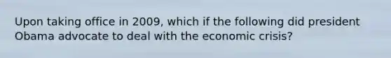 Upon taking office in 2009, which if the following did president Obama advocate to deal with the economic crisis?