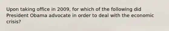 Upon taking office in 2009, for which of the following did President Obama advocate in order to deal with the economic crisis?