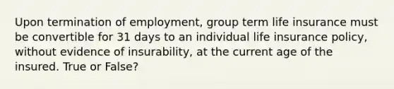 Upon termination of employment, group term life insurance must be convertible for 31 days to an individual life insurance policy, without evidence of insurability, at the current age of the insured. True or False?