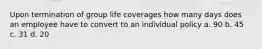 Upon termination of group life coverages how many days does an employee have to convert to an individual policy a. 90 b. 45 c. 31 d. 20