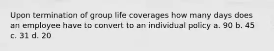 Upon termination of group life coverages how many days does an employee have to convert to an individual policy a. 90 b. 45 c. 31 d. 20