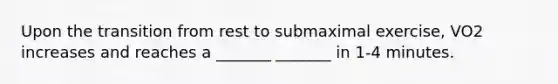 Upon the transition from rest to submaximal exercise, VO2 increases and reaches a _______ _______ in 1-4 minutes.