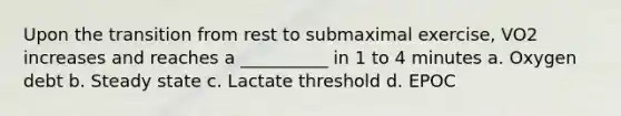 Upon the transition from rest to submaximal exercise, VO2 increases and reaches a __________ in 1 to 4 minutes a. Oxygen debt b. Steady state c. Lactate threshold d. EPOC