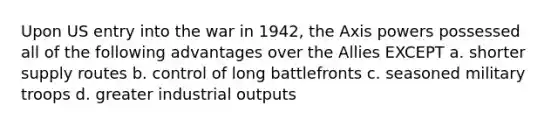 Upon US entry into the war in 1942, the Axis powers possessed all of the following advantages over the Allies EXCEPT a. shorter supply routes b. control of long battlefronts c. seasoned military troops d. greater industrial outputs