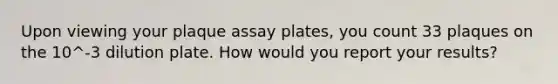 Upon viewing your plaque assay plates, you count 33 plaques on the 10^-3 dilution plate. How would you report your results?