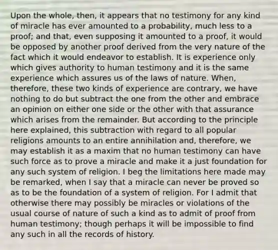 Upon the whole, then, it appears that no testimony for any kind of miracle has ever amounted to a probability, much less to a proof; and that, even supposing it amounted to a proof, it would be opposed by another proof derived from the very nature of the fact which it would endeavor to establish. It is experience only which gives authority to human testimony and it is the same experience which assures us of the laws of nature. When, therefore, these two kinds of experience are contrary, we have nothing to do but subtract the one from the other and embrace an opinion on either one side or the other with that assurance which arises from the remainder. But according to the principle here explained, this subtraction with regard to all popular religions amounts to an entire annihilation and, therefore, we may establish it as a maxim that no human testimony can have such force as to prove a miracle and make it a just foundation for any such system of religion. I beg the limitations here made may be remarked, when I say that a miracle can never be proved so as to be the foundation of a system of religion. For I admit that otherwise there may possibly be miracles or violations of the usual course of nature of such a kind as to admit of proof from human testimony; though perhaps it will be impossible to find any such in all the records of history.