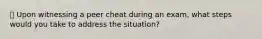 📚 Upon witnessing a peer cheat during an exam, what steps would you take to address the situation?