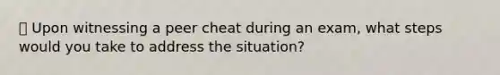 📚 Upon witnessing a peer cheat during an exam, what steps would you take to address the situation?