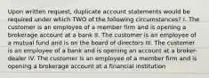 Upon written request, duplicate account statements would be required under which TWO of the following circumstances? I. The customer is an employee of a member firm and is opening a brokerage account at a bank II. The customer is an employee of a mutual fund and is on the board of directors III. The customer is an employee of a bank and is opening an account at a broker-dealer IV. The customer is an employee of a member firm and is opening a brokerage account at a financial institution