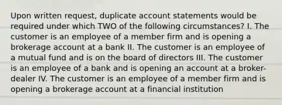 Upon written request, duplicate account statements would be required under which TWO of the following circumstances? I. The customer is an employee of a member firm and is opening a brokerage account at a bank II. The customer is an employee of a mutual fund and is on the board of directors III. The customer is an employee of a bank and is opening an account at a broker-dealer IV. The customer is an employee of a member firm and is opening a brokerage account at a financial institution