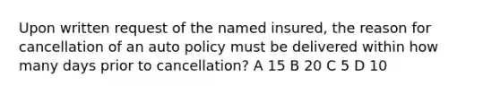 Upon written request of the named insured, the reason for cancellation of an auto policy must be delivered within how many days prior to cancellation? A 15 B 20 C 5 D 10