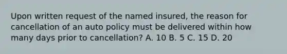 Upon written request of the named insured, the reason for cancellation of an auto policy must be delivered within how many days prior to cancellation? A. 10 B. 5 C. 15 D. 20