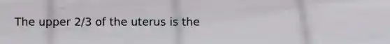 The upper 2/3 of the uterus is the