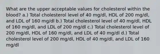 What are the upper acceptable values for cholesterol within the blood? a.) Total cholesterol level of 40 mg/dl, HDL of 200 mg/dl, and LDL of 160 mg/dl b.) Total cholesterol level of 40 mg/dl, HDL of 160 mg/dl, and LDL of 200 mg/dl c.) Total cholesterol level of 200 mg/dl, HDL of 160 mg/dl, and LDL of 40 mg/dl d.) Total cholesterol level of 200 mg/dl, HDL of 40 mg/dl, and LDL of 160 mg/dl