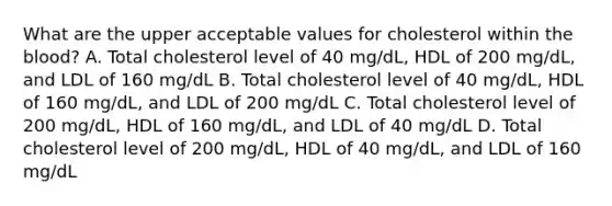 What are the upper acceptable values for cholesterol within the blood? A. Total cholesterol level of 40 mg/dL, HDL of 200 mg/dL, and LDL of 160 mg/dL B. Total cholesterol level of 40 mg/dL, HDL of 160 mg/dL, and LDL of 200 mg/dL C. Total cholesterol level of 200 mg/dL, HDL of 160 mg/dL, and LDL of 40 mg/dL D. Total cholesterol level of 200 mg/dL, HDL of 40 mg/dL, and LDL of 160 mg/dL