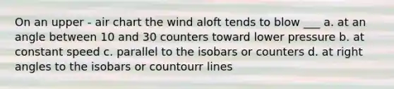 On an upper - air chart the wind aloft tends to blow ___ a. at an angle between 10 and 30 counters toward lower pressure b. at constant speed c. parallel to the isobars or counters d. at right angles to the isobars or countourr lines