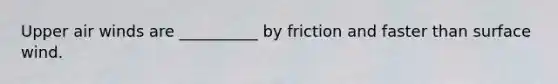 Upper air winds are __________ by friction and faster than surface wind.