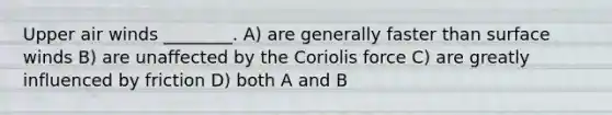 Upper air winds ________. A) are generally faster than surface winds B) are unaffected by the Coriolis force C) are greatly influenced by friction D) both A and B