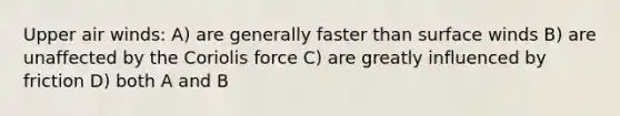 Upper air winds: A) are generally faster than surface winds B) are unaffected by the Coriolis force C) are greatly influenced by friction D) both A and B