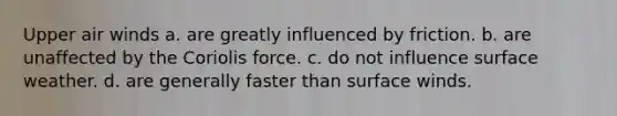 Upper air winds a. are greatly influenced by friction. b. are unaffected by the Coriolis force. c. do not influence surface weather. d. are generally faster than surface winds.