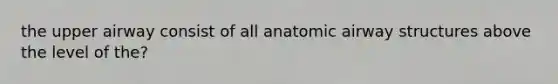 the upper airway consist of all anatomic airway structures above the level of the?